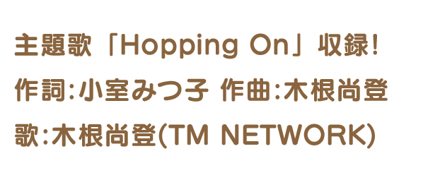 主題歌「Hopping On」収録! 作詞:小室みつ子 作曲:木根尚登歌:木根尚登(TM NETWORK)